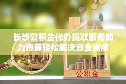 让胡路长沙公积金代办提取服务助力市民轻松解决资金需求