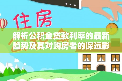 让胡路解析公积金贷款利率的最新趋势及其对购房者的深远影响