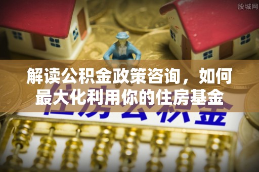 让胡路解读公积金政策咨询，如何最大化利用你的住房基金