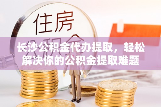 让胡路长沙公积金代办提取，轻松解决你的公积金提取难题